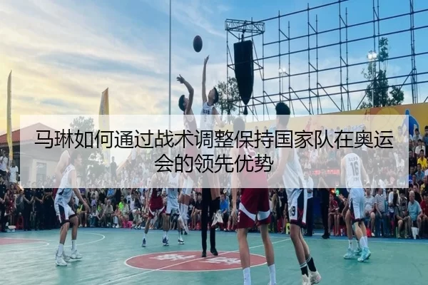 马琳如何通过战术调整保持国家队在奥运会的领先优势